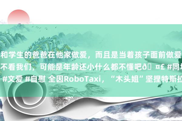 和学生的爸爸在他家做爱，而且是当着孩子面前做爱，太刺激了，孩子完全不看我们，可能是年龄还小什么都不懂吧🤣 #同城 #文爱 #自慰 全因RoboTaxi，“木头姐”坚捏特斯拉“5年10倍”，买入百度