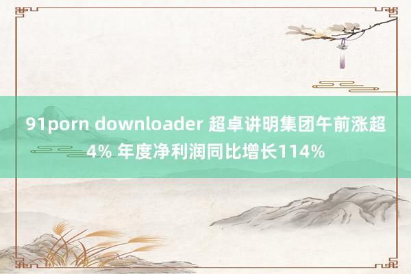 91porn downloader 超卓讲明集团午前涨超4% 年度净利润同比增长114%