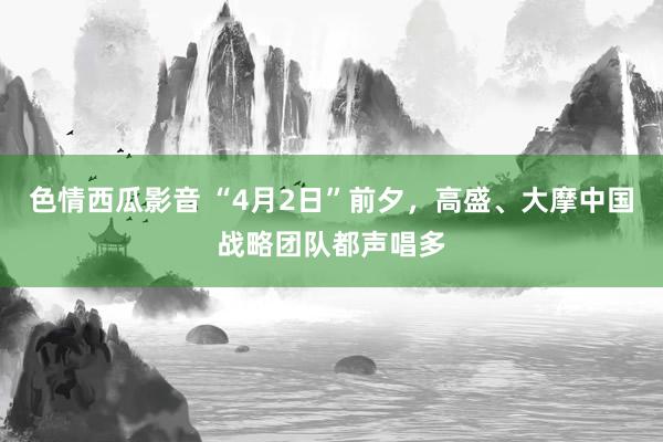 色情西瓜影音 “4月2日”前夕，高盛、大摩中国战略团队都声唱多