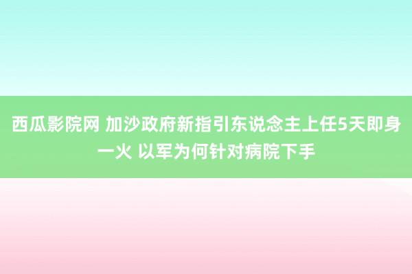 西瓜影院网 加沙政府新指引东说念主上任5天即身一火 以军为何针对病院下手