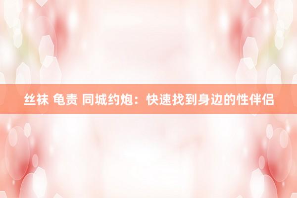 丝袜 龟责 同城约炮：快速找到身边的性伴侣