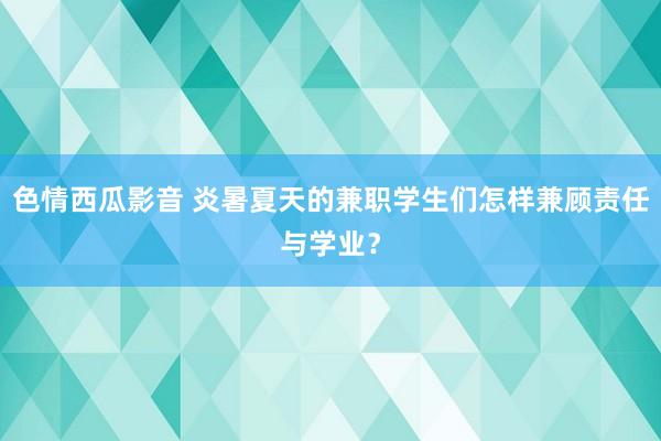 色情西瓜影音 炎暑夏天的兼职学生们怎样兼顾责任与学业？