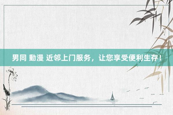 男同 動漫 近邻上门服务，让您享受便利生存！