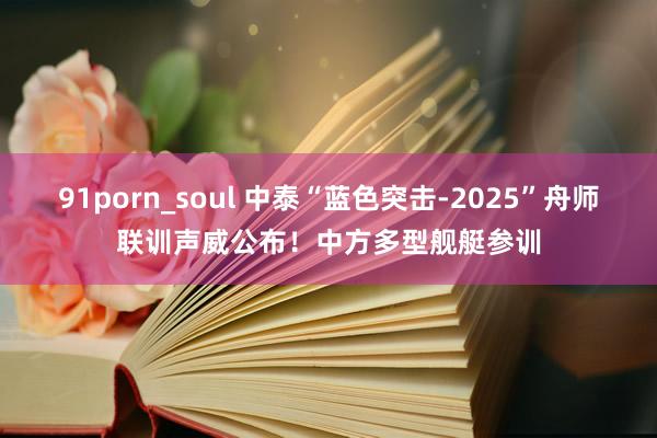 91porn_soul 中泰“蓝色突击-2025”舟师联训声威公布！中方多型舰艇参训