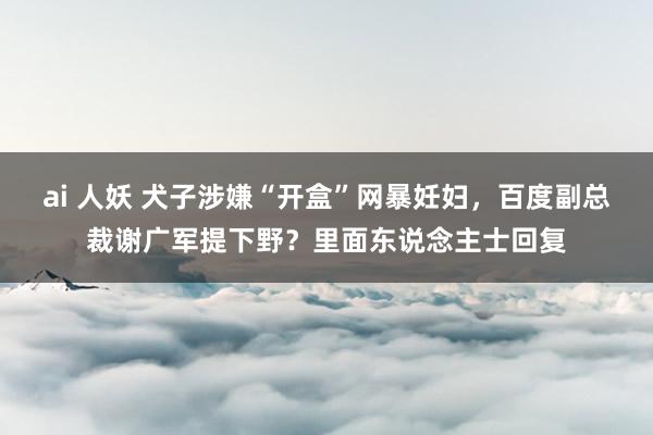 ai 人妖 犬子涉嫌“开盒”网暴妊妇，百度副总裁谢广军提下野？里面东说念主士回复