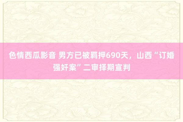 色情西瓜影音 男方已被羁押690天，山西“订婚强奸案”二审择期宣判