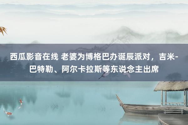 西瓜影音在线 老婆为博格巴办诞辰派对，吉米-巴特勒、阿尔卡拉斯等东说念主出席