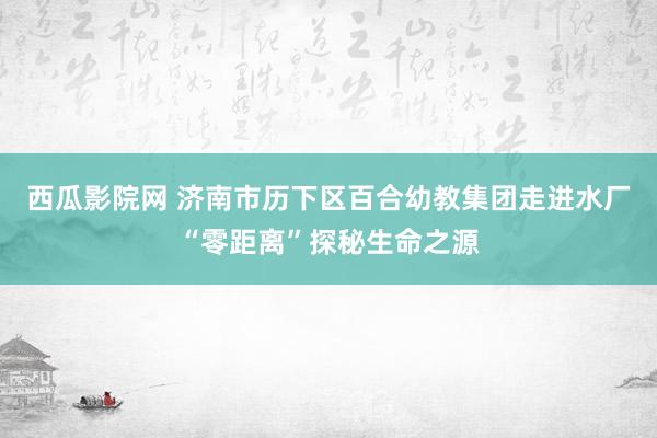 西瓜影院网 济南市历下区百合幼教集团走进水厂“零距离”探秘生命之源