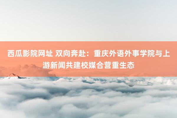 西瓜影院网址 双向奔赴：重庆外语外事学院与上游新闻共建校媒合营重生态