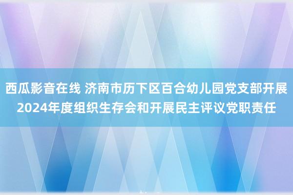 西瓜影音在线 济南市历下区百合幼儿园党支部开展2024年度组织生存会和开展民主评议党职责任