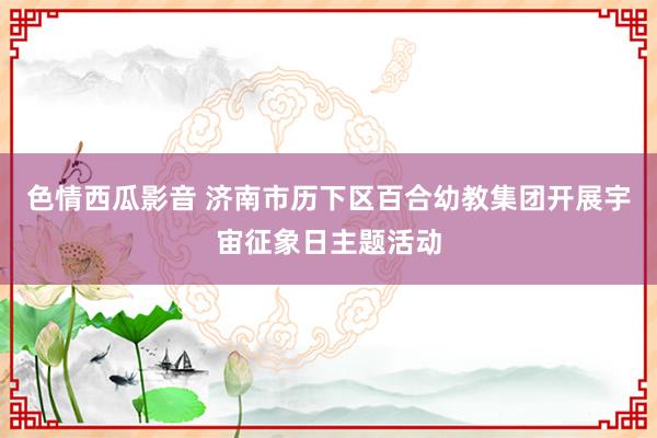色情西瓜影音 济南市历下区百合幼教集团开展宇宙征象日主题活动