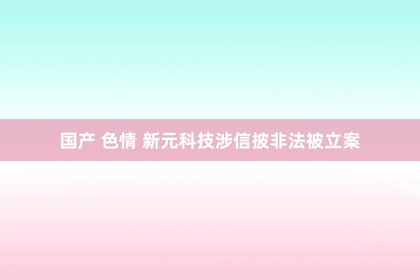 国产 色情 新元科技涉信披非法被立案