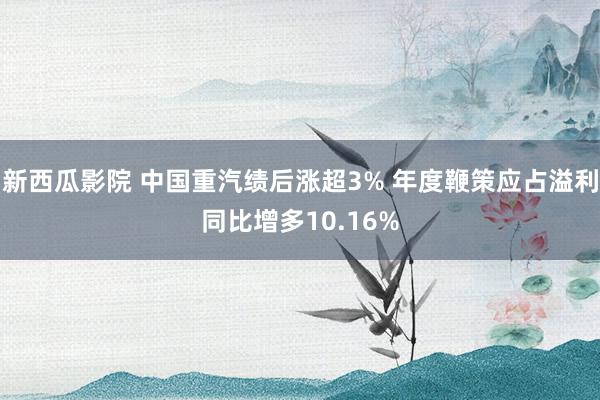 新西瓜影院 中国重汽绩后涨超3% 年度鞭策应占溢利同比增多10.16%