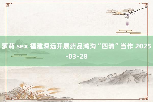 萝莉 sex 福建深远开展药品鸿沟“四清”当作 2025-03-28