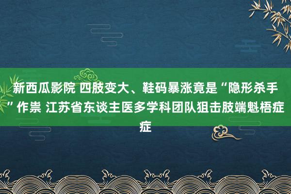 新西瓜影院 四肢变大、鞋码暴涨竟是“隐形杀手”作祟 江苏省东谈主医多学科团队狙击肢端魁梧症