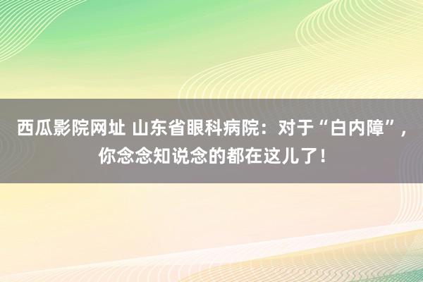 西瓜影院网址 山东省眼科病院：对于“白内障”，你念念知说念的都在这儿了！