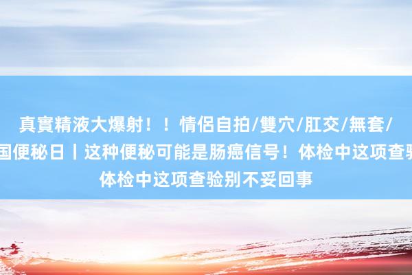 真實精液大爆射！！情侶自拍/雙穴/肛交/無套/大量噴精 全国便秘日丨这种便秘可能是肠癌信号！体检中这项查验别不妥回事