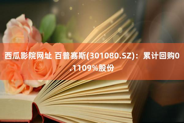 西瓜影院网址 百普赛斯(301080.SZ)：累计回购0.1109%股份
