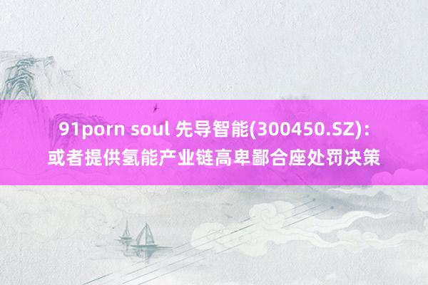 91porn soul 先导智能(300450.SZ)：或者提供氢能产业链高卑鄙合座处罚决策