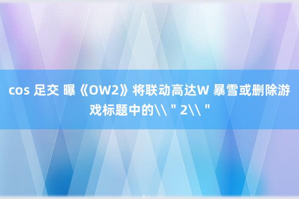 cos 足交 曝《OW2》将联动高达W 暴雪或删除游戏标题中的\＂2\＂