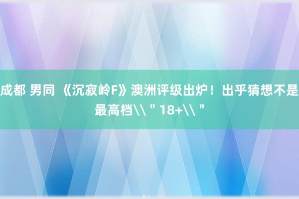 成都 男同 《沉寂岭F》澳洲评级出炉！出乎猜想不是最高档\＂18+\＂