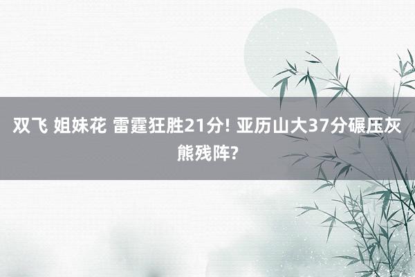 双飞 姐妹花 雷霆狂胜21分! 亚历山大37分碾压灰熊残阵?