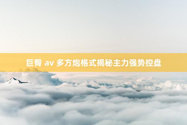巨臀 av 多方炮格式揭秘主力强势控盘