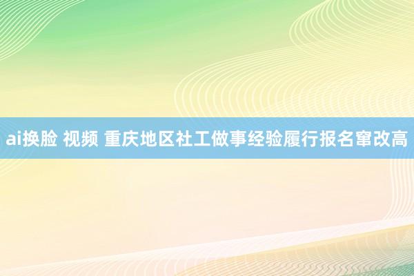ai换脸 视频 重庆地区社工做事经验履行报名窜改高