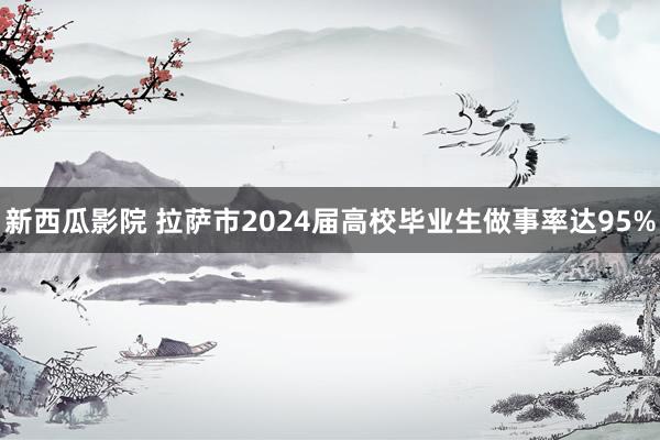 新西瓜影院 拉萨市2024届高校毕业生做事率达95%