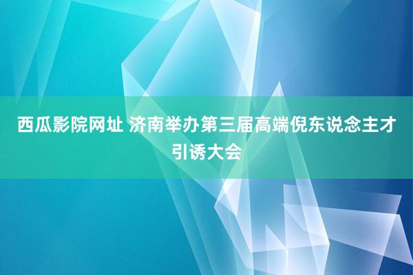 西瓜影院网址 济南举办第三届高端倪东说念主才引诱大会