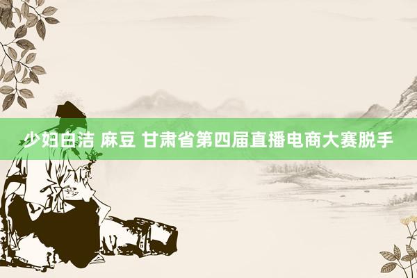 少妇白洁 麻豆 甘肃省第四届直播电商大赛脱手