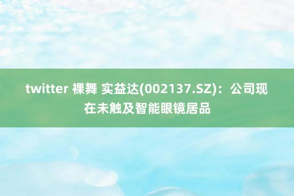 twitter 裸舞 实益达(002137.SZ)：公司现在未触及智能眼镜居品