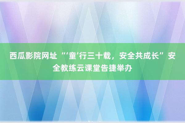西瓜影院网址 “‘童’行三十载，安全共成长” 安全教练云课堂告捷举办