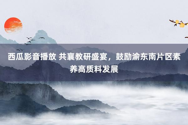 西瓜影音播放 共襄教研盛宴，鼓励渝东南片区素养高质料发展