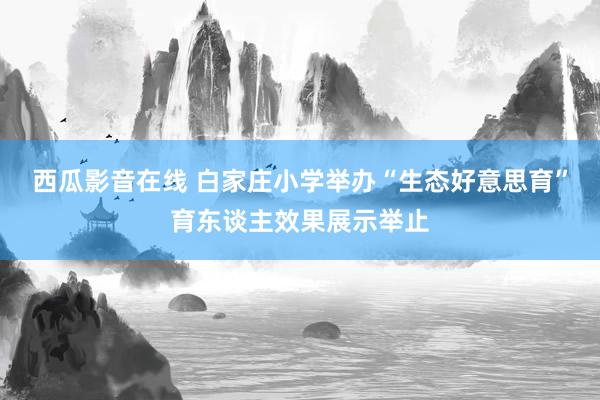 西瓜影音在线 白家庄小学举办“生态好意思育”育东谈主效果展示举止