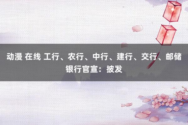 动漫 在线 工行、农行、中行、建行、交行、邮储银行官宣：披发