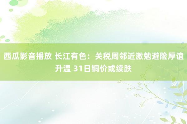 西瓜影音播放 长江有色：关税周邻近激勉避险厚谊升温 31日铜价或续跌