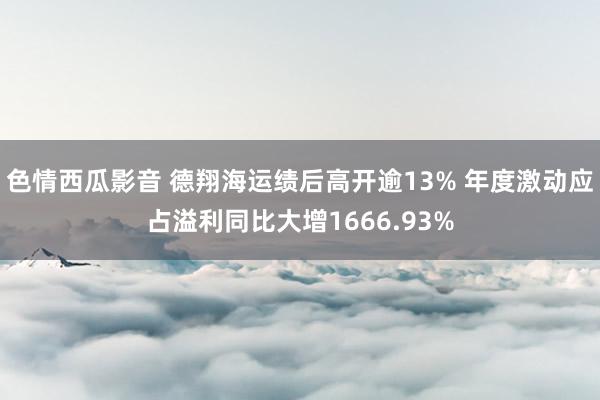 色情西瓜影音 德翔海运绩后高开逾13% 年度激动应占溢利同比大增1666.93%
