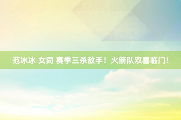 范冰冰 女同 赛季三杀敌手！火箭队双喜临门！