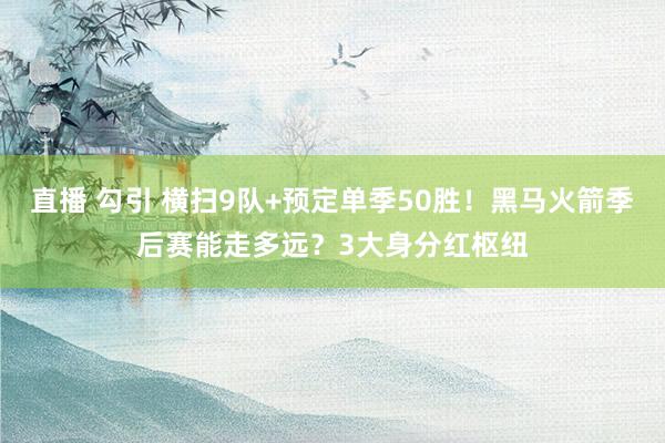 直播 勾引 横扫9队+预定单季50胜！黑马火箭季后赛能走多远？3大身分红枢纽