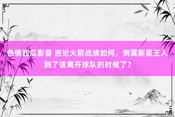 色情西瓜影音 岂论火箭战绩如何，侧翼新星王人到了该离开球队的时候了？