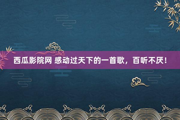 西瓜影院网 感动过天下的一首歌，百听不厌！
