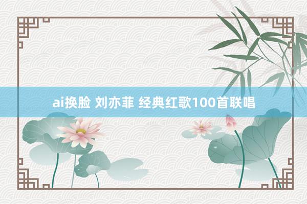 ai换脸 刘亦菲 经典红歌100首联唱