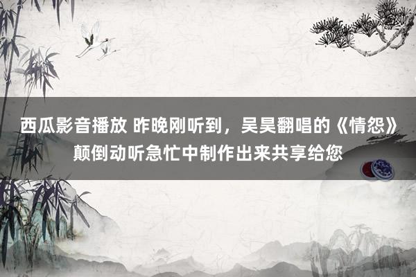西瓜影音播放 昨晚刚听到，吴昊翻唱的《情怨》颠倒动听急忙中制作出来共享给您