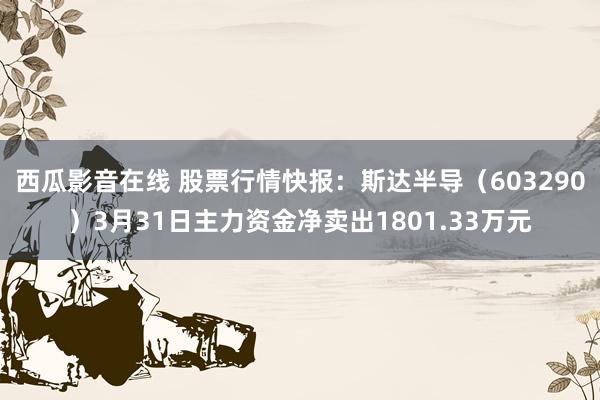 西瓜影音在线 股票行情快报：斯达半导（603290）3月31日主力资金净卖出1801.33万元