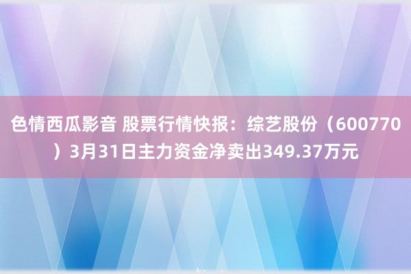 色情西瓜影音 股票行情快报：综艺股份（600770）3月31日主力资金净卖出349.37万元