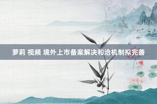 萝莉 视频 境外上市备案解决和洽机制拟完善