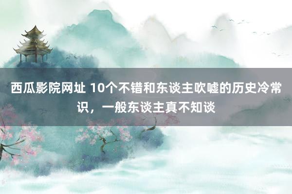 西瓜影院网址 10个不错和东谈主吹嘘的历史冷常识，一般东谈主真不知谈