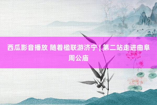 西瓜影音播放 随着楹联游济宁 | 第二站走进曲阜周公庙