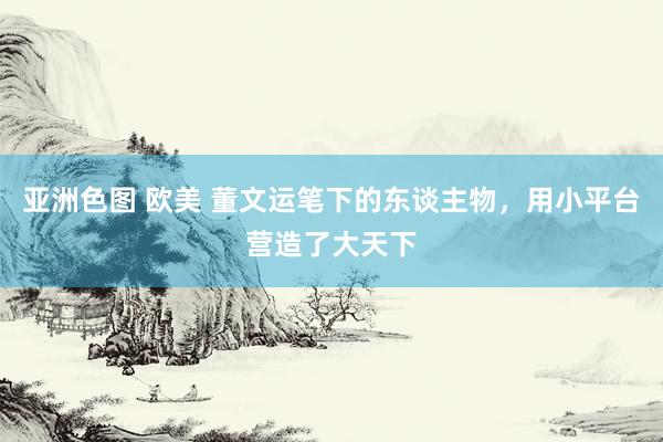 亚洲色图 欧美 董文运笔下的东谈主物，用小平台营造了大天下